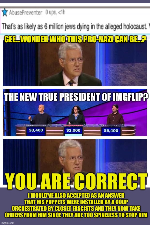 Jeopardy | GEE…WONDER WHO THIS PRO-NAZI CAN BE…? THE NEW TRUE PRESIDENT OF IMGFLIP? YOU ARE CORRECT; I WOULD’VE ALSO ACCEPTED AS AN ANSWER THAT HIS PUPPETS WERE INSTALLED BY A COUP ORCHESTRATED BY CLOSET FASCISTS AND THEY NOW TAKE ORDERS FROM HIM SINCE THEY ARE TOO SPINELESS TO STOP HIM | image tagged in jeopardy | made w/ Imgflip meme maker