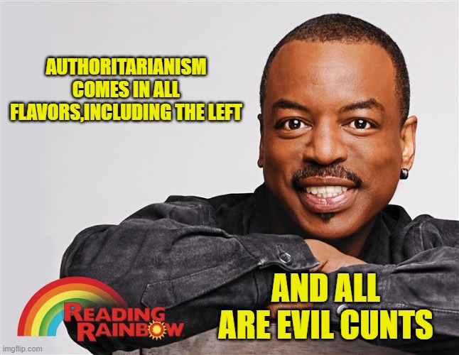 Classic Reading Rainbow | AUTHORITARIANISM COMES IN ALL FLAVORS,INCLUDING THE LEFT AND ALL ARE EVIL CUNTS | image tagged in classic reading rainbow | made w/ Imgflip meme maker