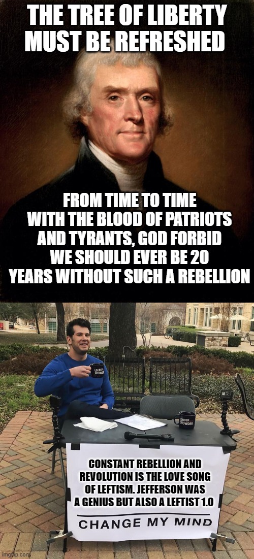 The "Conservative American Revolution" Still Had Some Insane Ideas. | THE TREE OF LIBERTY MUST BE REFRESHED; FROM TIME TO TIME WITH THE BLOOD OF PATRIOTS AND TYRANTS, GOD FORBID WE SHOULD EVER BE 20 YEARS WITHOUT SUCH A REBELLION; CONSTANT REBELLION AND REVOLUTION IS THE LOVE SONG OF LEFTISM. JEFFERSON WAS A GENIUS BUT ALSO A LEFTIST 1.0 | image tagged in thomas jefferson,liberty,leftists,american revolution,french revolution | made w/ Imgflip meme maker