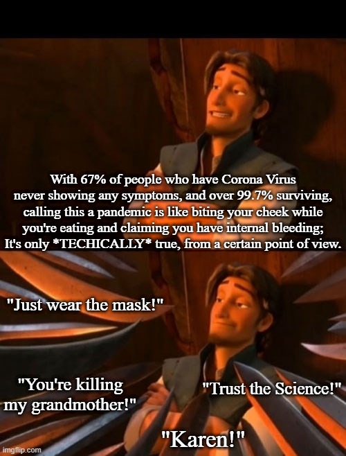 Flynn Rider about to state unpopular opinion then knives | With 67% of people who have Corona Virus never showing any symptoms, and over 99.7% surviving, calling this a pandemic is like biting your cheek while you're eating and claiming you have internal bleeding; It's only *TECHICALLY* true, from a certain point of view. "Just wear the mask!"; "Trust the Science!"; "You're killing my grandmother!"; "Karen!" | image tagged in flynn rider about to state unpopular opinion then knives,covid 19,memes,covidiots | made w/ Imgflip meme maker