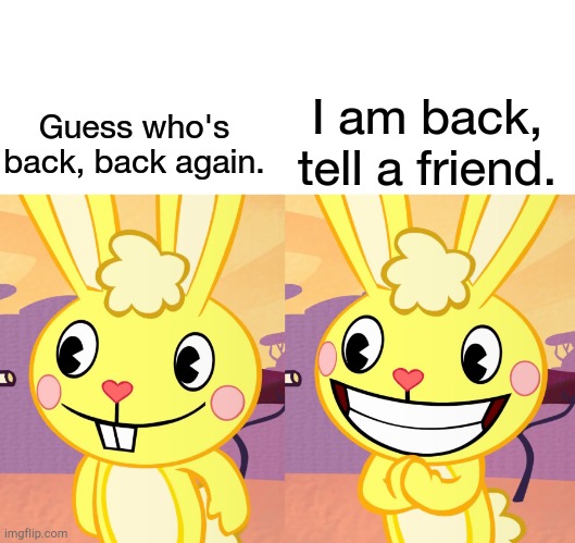 Back. | Guess who's back, back again. I am back, tell a friend. | image tagged in cutey cuddles htf | made w/ Imgflip meme maker