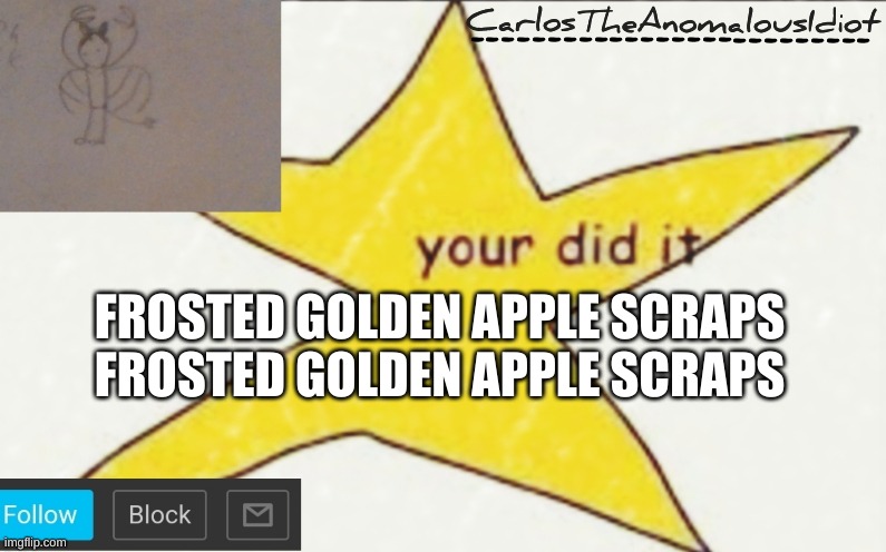 CarlosTheAnomalousIdiot's announcement template | FROSTED GOLDEN APPLE SCRAPS
FROSTED GOLDEN APPLE SCRAPS | image tagged in carlostheanomalousidiot's announcement template | made w/ Imgflip meme maker