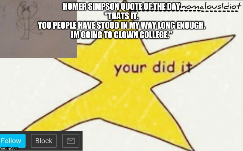 CarlosTheAnomalousIdiot's announcement template | HOMER SIMPSON QUOTE OF THE DAY
"THATS IT.
YOU PEOPLE HAVE STOOD IN MY WAY LONG ENOUGH.
IM GOING TO CLOWN COLLEGE." | image tagged in carlostheanomalousidiot's announcement template | made w/ Imgflip meme maker