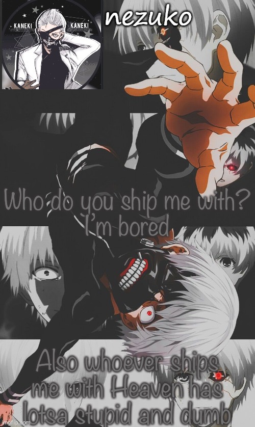 No offense i dont really care if you ship it honestly | Who do you ship me with?
I’m bored; Also whoever ships me with Heaven has lotsa stupid and dumb | image tagged in nezuko s tokyo ghoul template thx yachi | made w/ Imgflip meme maker
