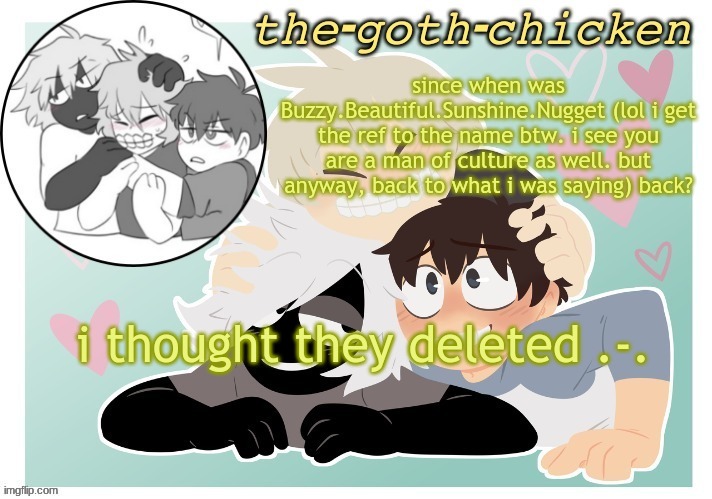 the-goth-chicken's announcement template 17 (made by KirboBun) | since when was Buzzy.Beautiful.Sunshine.Nugget (lol i get the ref to the name btw. i see you are a man of culture as well. but anyway, back to what i was saying) back? i thought they deleted .-. | image tagged in the-goth-chicken's announcement template 17 made by kirbobun | made w/ Imgflip meme maker