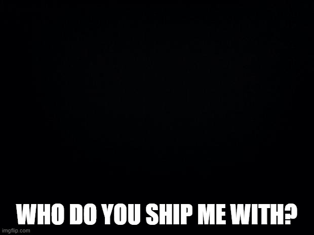 Black background | WHO DO YOU SHIP ME WITH? | image tagged in black background | made w/ Imgflip meme maker