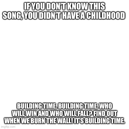 Blank Transparent Square | IF YOU DON’T KNOW THIS SONG, YOU DIDN’T HAVE A CHILDHOOD; BUILDING TIME. BUILDING TIME. WHO WILL WIN AND WHO WILL FALL? FIND OUT WHEN WE BURN THE WALL! IT’S BUILDING TIME. | image tagged in memes,blank transparent square | made w/ Imgflip meme maker
