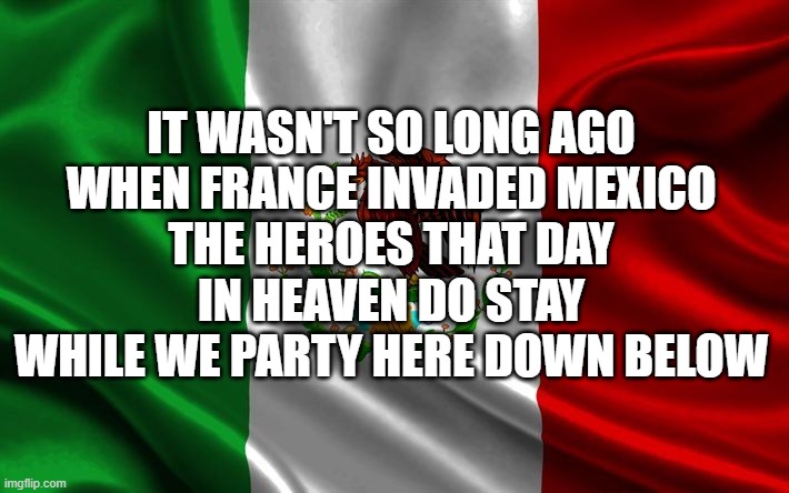 Mexican flag | IT WASN'T SO LONG AGO
WHEN FRANCE INVADED MEXICO
THE HEROES THAT DAY
IN HEAVEN DO STAY
WHILE WE PARTY HERE DOWN BELOW | image tagged in mexican flag | made w/ Imgflip meme maker