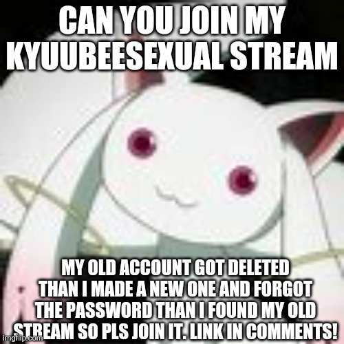 Pls join. |  CAN YOU JOIN MY KYUUBEESEXUAL STREAM; MY OLD ACCOUNT GOT DELETED THAN I MADE A NEW ONE AND FORGOT THE PASSWORD THAN I FOUND MY OLD STREAM SO PLS JOIN IT. LINK IN COMMENTS! | made w/ Imgflip meme maker