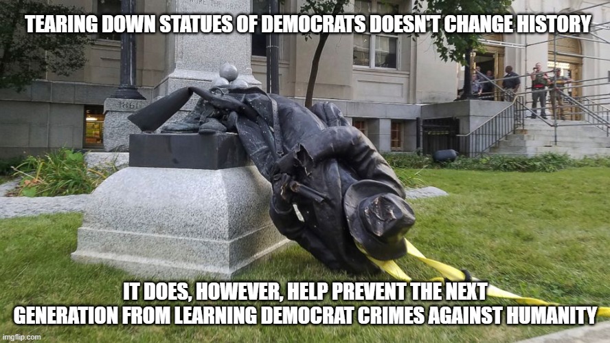 Hiding history doesn't change history. | TEARING DOWN STATUES OF DEMOCRATS DOESN'T CHANGE HISTORY; IT DOES, HOWEVER, HELP PREVENT THE NEXT GENERATION FROM LEARNING DEMOCRAT CRIMES AGAINST HUMANITY | image tagged in democrat racism,liberal racism,liberalism kills,impeach46 | made w/ Imgflip meme maker
