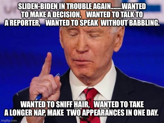 Biden in trouble | SLIDEN-BIDEN IN TROUBLE AGAIN........WANTED TO MAKE A DECISION,    WANTED TO TALK TO A REPORTER,    WANTED TO SPEAK  WITHOUT BABBLING. WANTED TO SNIFF HAIR,   WANTED TO TAKE A LONGER NAP, MAKE  TWO APPEARANCES IN ONE DAY. | image tagged in forgetful joe,biden,incompetence | made w/ Imgflip meme maker