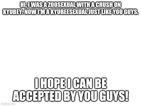 Kyubeesexual I am |  HI, I WAS A ZOOSEXUAL WITH A CRUSH ON KYUBEY. NOW I'M A KYUBEESEXUAL JUST LIKE YOU GUYS. I HOPE I CAN BE ACCEPTED BY YOU GUYS! | image tagged in blank white template | made w/ Imgflip meme maker