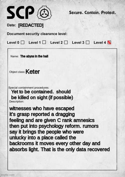 An scp i made up | [REDACTED]; The abyss in the hall; Keter; Yet to be contained.  should be killed on sight (if possible); witnesses who have escaped it's grasp reported a dragging feeling and are given C rank amnesics then put into psychology reform. rumors say it brings the people who were unlucky into a place called the backrooms it moves every other day and absorbs light. That is the only data recovered | image tagged in scp document,scp,scary,fake | made w/ Imgflip meme maker