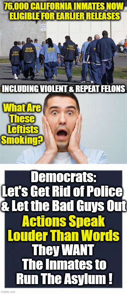 That Includes Nearly 20,000 Inmates Serving Life Sentences w/ the Possibility of Parole... | 76,000 CALIFORNIA INMATES NOW 
ELIGIBLE FOR EARLIER RELEASES; INCLUDING VIOLENT & REPEAT FELONS; What Are 
These 
Leftists Smoking? Democrats:

Let's Get Rid of Police 

& Let the Bad Guys Out; Actions Speak Louder Than Words; They WANT 
The Inmates to
Run The Asylum ! | image tagged in political meme,democratic socialism,criminals,liberalism,leftists,insanity | made w/ Imgflip meme maker