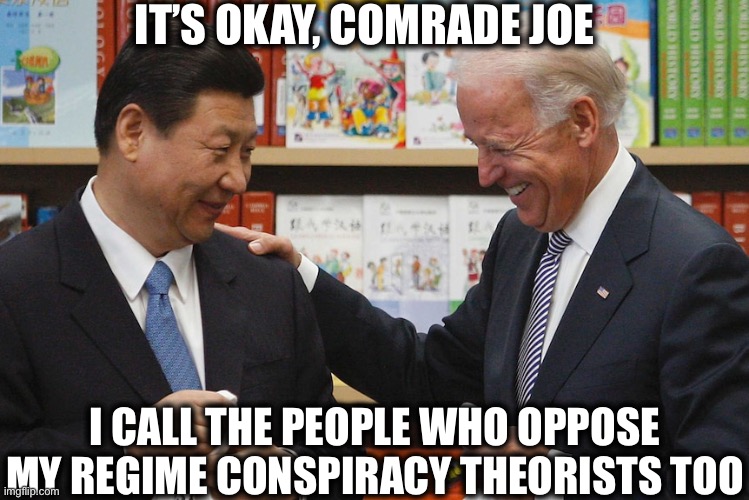 Joe and Xi | IT’S OKAY, COMRADE JOE; I CALL THE PEOPLE WHO OPPOSE MY REGIME CONSPIRACY THEORISTS TOO | image tagged in joe biden,xi jinping,democrats,liberal logic,memes,china | made w/ Imgflip meme maker