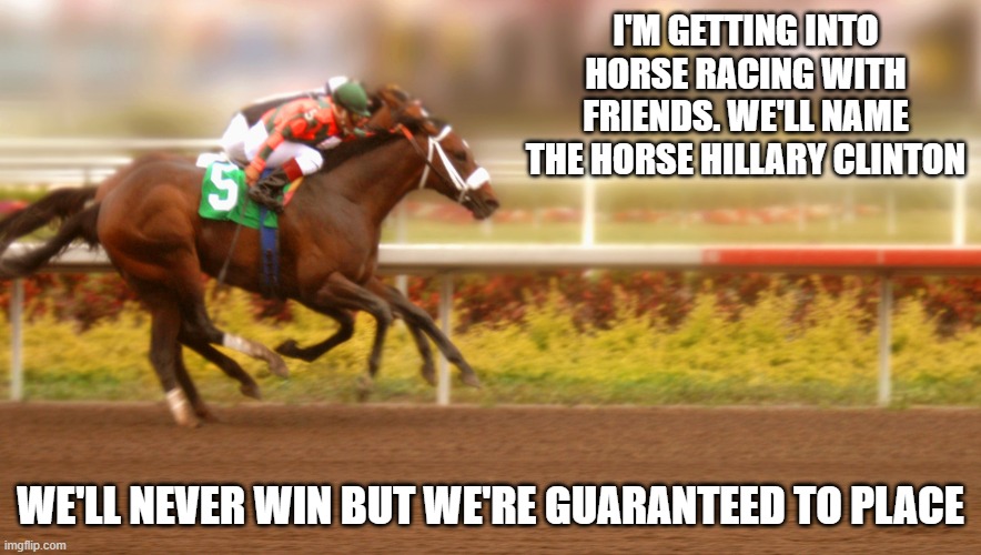 Hopefully none of the other horses kill themselves. | I'M GETTING INTO HORSE RACING WITH FRIENDS. WE'LL NAME THE HORSE HILLARY CLINTON; WE'LL NEVER WIN BUT WE'RE GUARANTEED TO PLACE | image tagged in kentucky derby,hillary clinton,politics,funny memes,clinton corruption,sports | made w/ Imgflip meme maker