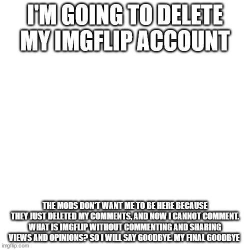 Blank Transparent Square | I'M GOING TO DELETE MY IMGFLIP ACCOUNT; THE MODS DON'T WANT ME TO BE HERE BECAUSE THEY JUST DELETED MY COMMENTS, AND NOW I CANNOT COMMENT. WHAT IS IMGFLIP WITHOUT COMMENTING AND SHARING VIEWS AND OPINIONS? SO I WILL SAY GOODBYE. MY FINAL GOODBYE | image tagged in memes,blank transparent square | made w/ Imgflip meme maker