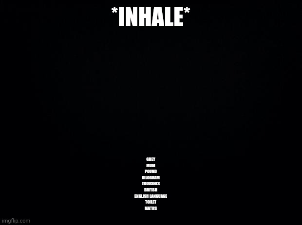 BRI'ISH | *INHALE*; GREY
MUM
POUND
KILOGRAM
TROUSERS
BRI'ISH
ENGLISH LANGUAGE
TOILET
MATHS | image tagged in black background | made w/ Imgflip meme maker