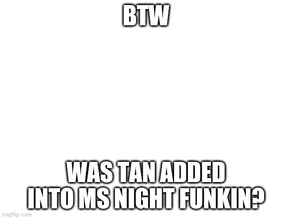Blank White Template | BTW; WAS TAN ADDED INTO MS NIGHT FUNKIN? | image tagged in blank white template | made w/ Imgflip meme maker