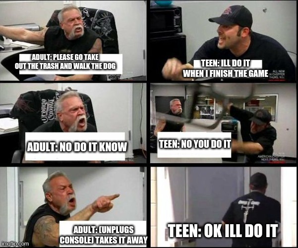 american chopper argue argument sidebyside | TEEN: ILL DO IT WHEN I FINISH THE GAME; ADULT: PLEASE GO TAKE OUT THE TRASH AND WALK THE DOG; TEEN: NO YOU DO IT; ADULT: NO DO IT KNOW; TEEN: OK ILL DO IT; ADULT: (UNPLUGS CONSOLE) TAKES IT AWAY | image tagged in american chopper argue argument sidebyside | made w/ Imgflip meme maker