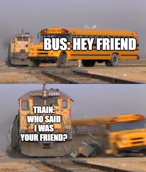 A train hitting a school bus | BUS: HEY FRIEND; TRAIN: WHO SAID I WAS YOUR FRIEND? | image tagged in a train hitting a school bus | made w/ Imgflip meme maker