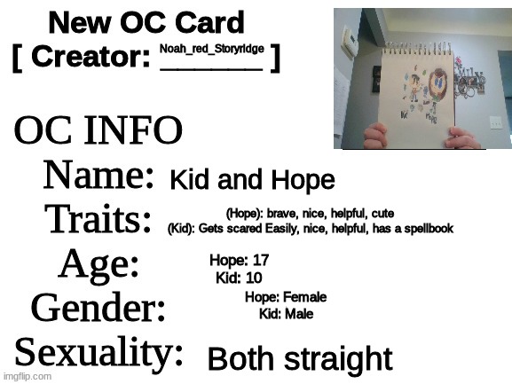 Meet Hope and Kid! (sorry about the small picture :( | Noah_red_Storyridge; Kid and Hope; (Hope): brave, nice, helpful, cute
(Kid): Gets scared Easily, nice, helpful, has a spellbook; Hope: 17
Kid: 10; Hope: Female
Kid: Male; Both straight | image tagged in new oc card id | made w/ Imgflip meme maker
