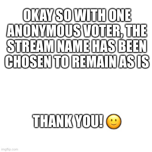 ANOTHER ANNOUNCEMENT: | OKAY SO WITH ONE ANONYMOUS VOTER, THE STREAM NAME HAS BEEN CHOSEN TO REMAIN AS IS; THANK YOU! 🙂 | image tagged in memes,blank transparent square,thefalconandthewintersoldier,announcement,stream name | made w/ Imgflip meme maker
