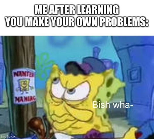 Yes | ME AFTER LEARNING YOU MAKE YOUR OWN PROBLEMS:; Bish wha- | image tagged in memes,spongebob | made w/ Imgflip meme maker