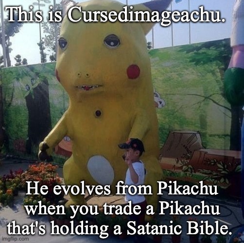 pikachu | This is Cursedimageachu. He evolves from Pikachu when you trade a Pikachu that's holding a Satanic Bible. | image tagged in pikachu,cursed image,pokemon,trade | made w/ Imgflip meme maker