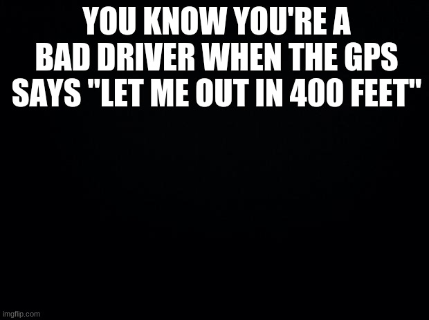 XDD | YOU KNOW YOU'RE A BAD DRIVER WHEN THE GPS SAYS "LET ME OUT IN 400 FEET" | image tagged in black background | made w/ Imgflip meme maker