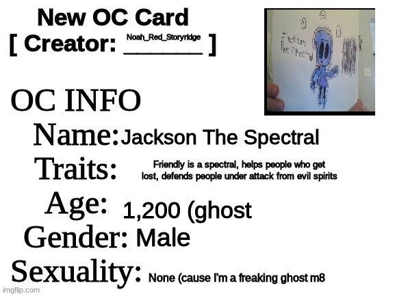 New OC BOIS! | Noah_Red_Storyridge; Jackson The Spectral; Friendly is a spectral, helps people who get lost, defends people under attack from evil spirits; 1,200 (ghost; Male; None (cause I'm a freaking ghost m8 | image tagged in new oc card id | made w/ Imgflip meme maker