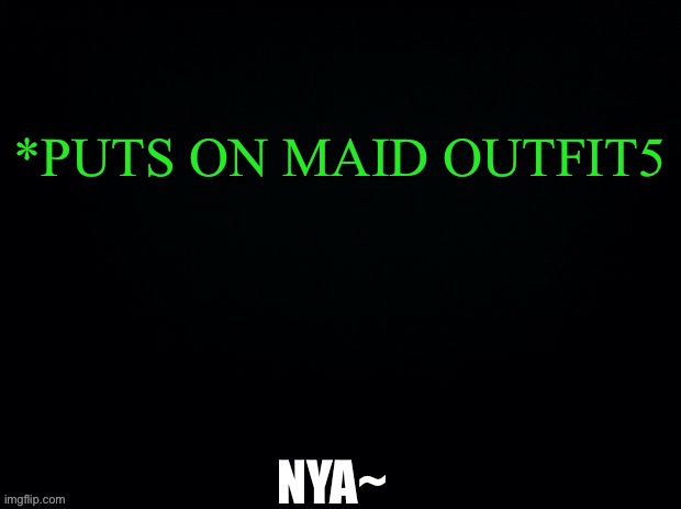 ANOTHER GAME OF WHAT WOULD YOU DO | *PUTS ON MAID OUTFIT5; NYA~ | image tagged in black with green typing | made w/ Imgflip meme maker