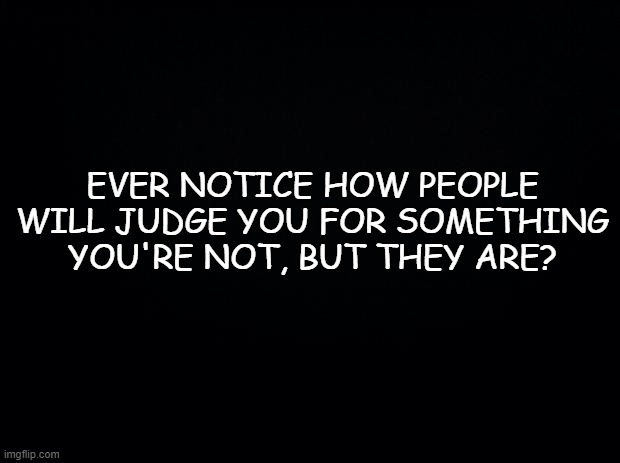 It's Not Me, it's You. | EVER NOTICE HOW PEOPLE WILL JUDGE YOU FOR SOMETHING YOU'RE NOT, BUT THEY ARE? | image tagged in black background,social media,judgemental,jerks,facebook,twitter | made w/ Imgflip meme maker