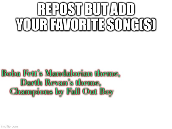 Blank White Template | REPOST BUT ADD YOUR FAVORITE SONG(S); Boba Fett’s Mandalorian theme, 
Darth Revan’s theme, 
Champions by Fall Out Boy | image tagged in blank white template | made w/ Imgflip meme maker