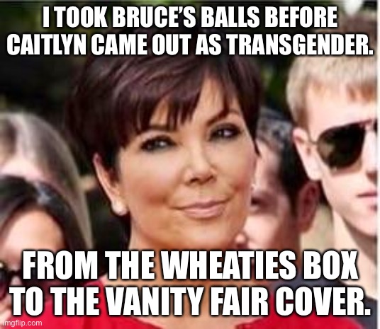 Wheaties box to Vanity Fair cover | I TOOK BRUCE’S BALLS BEFORE CAITLYN CAME OUT AS TRANSGENDER. FROM THE WHEATIES BOX TO THE VANITY FAIR COVER. | image tagged in kris jenner,memes,caitlyn jenner,bruce jenner,transgender,men and women | made w/ Imgflip meme maker