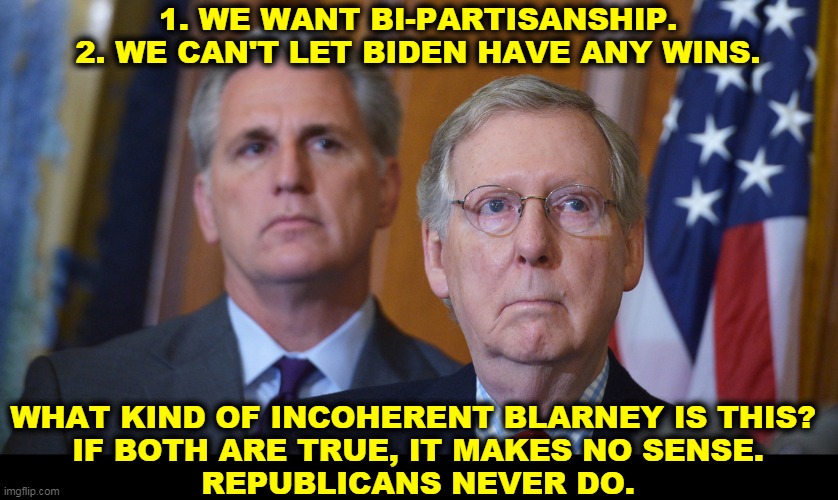 Incoherent hypocritical blarney. | 1. WE WANT BI-PARTISANSHIP.
2. WE CAN'T LET BIDEN HAVE ANY WINS. WHAT KIND OF INCOHERENT BLARNEY IS THIS? 
IF BOTH ARE TRUE, IT MAKES NO SENSE.
REPUBLICANS NEVER DO. | image tagged in republican,conservative hypocrisy,mitch mcconnell | made w/ Imgflip meme maker