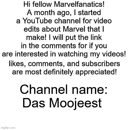 I hope you will like my work! | Hi fellow Marvelfanatics! A month ago, I started a YouTube channel for video edits about Marvel that I make! I will put the link in the comments for if you are interested in watching my videos! likes, comments, and subscribers are most definitely appreciated! Channel name: Das Moojeest | image tagged in marvel,youtube | made w/ Imgflip meme maker