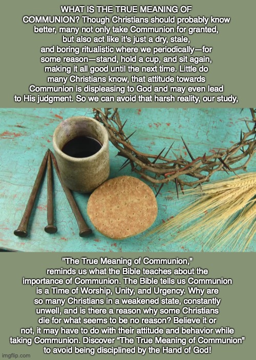 WHAT IS THE TRUE MEANING OF COMMUNION? Though Christians should probably know better, many not only take Communion for granted, but also act like it's just a dry, stale, and boring ritualistic where we periodically—for some reason—stand, hold a cup, and sit again, making it all good until the next time. Little do many Christians know, that attitude towards Communion is displeasing to God and may even lead to His judgment. So we can avoid that harsh reality, our study, "The True Meaning of Communion," reminds us what the Bible teaches about the importance of Communion. The Bible tells us Communion is a Time of Worship, Unity, and Urgency. Why are so many Christians in a weakened state, constantly unwell, and is there a reason why some Christians die for what seems to be no reason? Believe it or not, it may have to do with their attitude and behavior while
taking Communion. Discover “The True Meaning of Communion"
to avoid being disciplined by the Hand of God! | image tagged in communion,jesus,salvation,god,bible,christian | made w/ Imgflip meme maker
