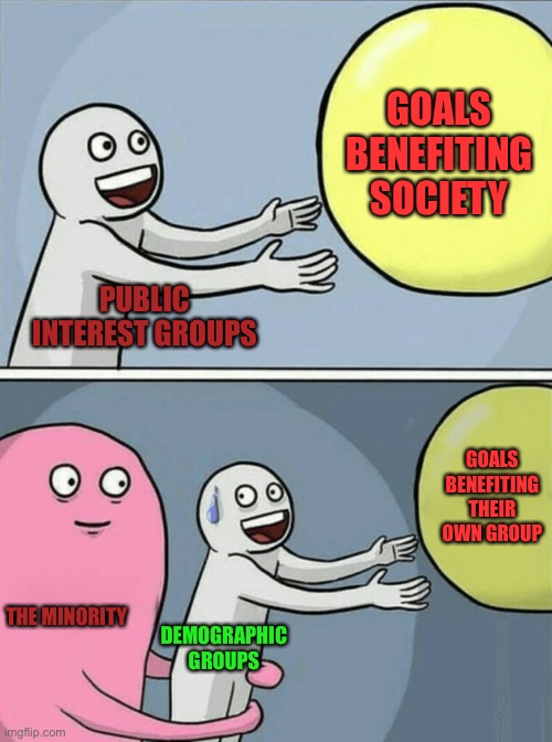 Running Away Balloon Meme | GOALS BENEFITING SOCIETY; PUBLIC INTEREST GROUPS; GOALS BENEFITING THEIR OWN GROUP; THE MINORITY; DEMOGRAPHIC GROUPS | image tagged in memes,running away balloon | made w/ Imgflip meme maker