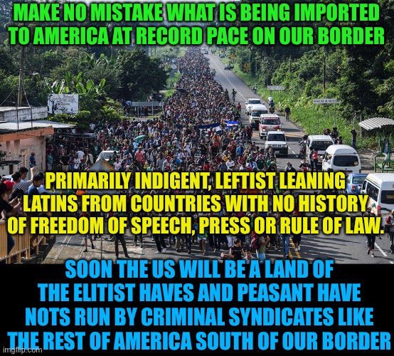 Biden Fulfill your oath and Control the Border, | MAKE NO MISTAKE WHAT IS BEING IMPORTED TO AMERICA AT RECORD PACE ON OUR BORDER; PRIMARILY INDIGENT, LEFTIST LEANING LATINS FROM COUNTRIES WITH NO HISTORY OF FREEDOM OF SPEECH, PRESS OR RULE OF LAW. SOON THE US WILL BE A LAND OF THE ELITIST HAVES AND PEASANT HAVE NOTS RUN BY CRIMINAL SYNDICATES LIKE THE REST OF AMERICA SOUTH OF OUR BORDER | image tagged in immigrant caravan,creepy joe biden,kamala harris,traitors,illegal immigration,policy | made w/ Imgflip meme maker