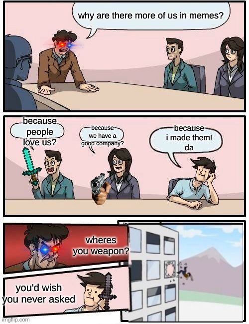hes had enough | why are there more of us in memes? because people love us? because i made them!
da; because we have a good company? wheres you weapon? you'd wish you never asked | image tagged in memes,boardroom meeting suggestion | made w/ Imgflip meme maker