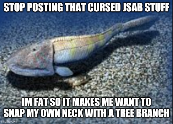 please stop. | STOP POSTING THAT CURSED JSAB STUFF; IM FAT SO IT MAKES ME WANT TO SNAP MY OWN NECK WITH A TREE BRANCH | image tagged in hemicyclaspis | made w/ Imgflip meme maker