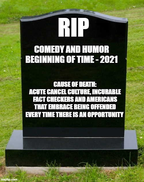 A person without a sense of humor is like a wagon without springs. It's jolted by every pebble on the road. - HW Beecher | RIP; COMEDY AND HUMOR
BEGINNING OF TIME - 2021; CAUSE OF DEATH:
ACUTE CANCEL CULTURE, INCURABLE FACT CHECKERS AND AMERICANS THAT EMBRACE BEING OFFENDED EVERY TIME THERE IS AN OPPORTUNITY | image tagged in comedy,humor | made w/ Imgflip meme maker