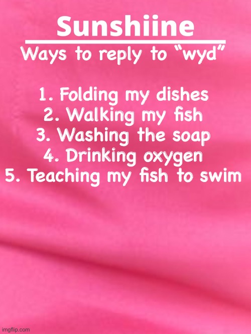 Should I do a part to | Ways to reply to “wyd”
 
1. Folding my dishes
2. Walking my fish
3. Washing the soap
4. Drinking oxygen
5. Teaching my fish to swim | image tagged in wyd | made w/ Imgflip meme maker