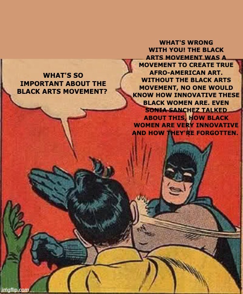 Batman Slapping Robin Meme | WHAT'S WRONG WITH YOU! THE BLACK ARTS MOVEMENT WAS A MOVEMENT TO CREATE TRUE AFRO-AMERICAN ART. WITHOUT THE BLACK ARTS MOVEMENT, NO ONE WOULD KNOW HOW INNOVATIVE THESE BLACK WOMEN ARE. EVEN SONIA SANCHEZ TALKED ABOUT THIS, HOW BLACK WOMEN ARE VERY INNOVATIVE AND HOW THEY'RE FORGOTTEN. WHAT'S SO IMPORTANT ABOUT THE BLACK ARTS MOVEMENT? | image tagged in memes,batman slapping robin | made w/ Imgflip meme maker