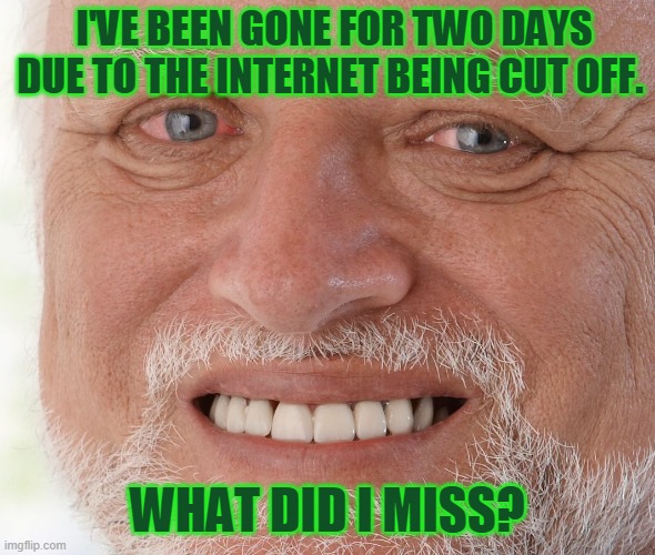 Hide the Pain Harold | I'VE BEEN GONE FOR TWO DAYS DUE TO THE INTERNET BEING CUT OFF. WHAT DID I MISS? | image tagged in hide the pain harold | made w/ Imgflip meme maker