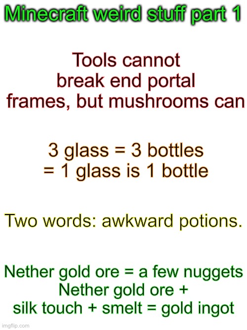 Minecraft weird stuff part 1 | Minecraft weird stuff part 1; Tools cannot break end portal frames, but mushrooms can; 3 glass = 3 bottles = 1 glass is 1 bottle; Two words: awkward potions. Nether gold ore = a few nuggets
Nether gold ore + silk touch + smelt = gold ingot | image tagged in blank white template | made w/ Imgflip meme maker