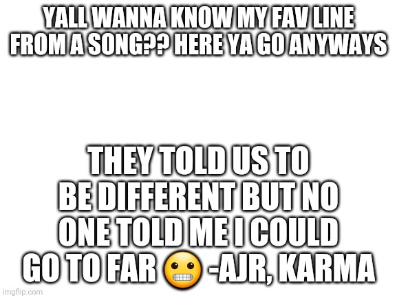 Blank White Template | YALL WANNA KNOW MY FAV LINE FROM A SONG?? HERE YA GO ANYWAYS; THEY TOLD US TO BE DIFFERENT BUT NO ONE TOLD ME I COULD GO TO FAR 😬 -AJR, KARMA | image tagged in blank white template | made w/ Imgflip meme maker