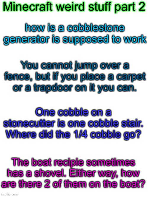 Minecraft weird stuff part 2 | Minecraft weird stuff part 2; how is a cobblestone generator is supposed to work; You cannot jump over a fence, but if you place a carpet or a trapdoor on it you can. One cobble on a stonecutter is one cobble stair. Where did the 1/4 cobble go? The boat recipie sometimes has a shovel. Either way, how are there 2 of them on the boat? | image tagged in blank white template | made w/ Imgflip meme maker