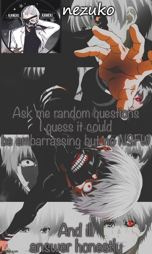Nezuko’s Tokyo Ghoul template (thx yachi) | Ask me random questions
I guess it could be embarrassing but no NSFW; And ill answer honestly | image tagged in nezuko s tokyo ghoul template thx yachi | made w/ Imgflip meme maker